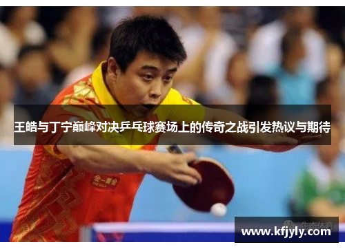 王皓与丁宁巅峰对决乒乓球赛场上的传奇之战引发热议与期待